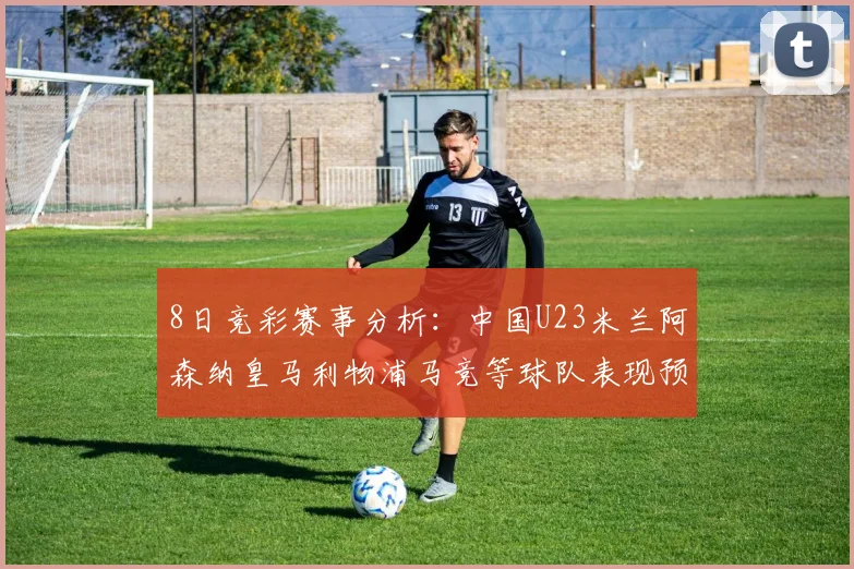 8日竞彩赛事分析：中国U23米兰阿森纳皇马利物浦马竞等球队表现预测