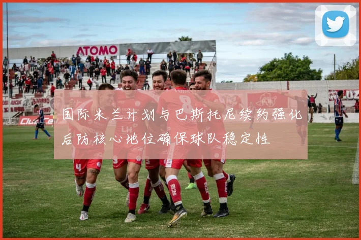 国际米兰计划与巴斯托尼续约强化后防核心地位确保球队稳定性
