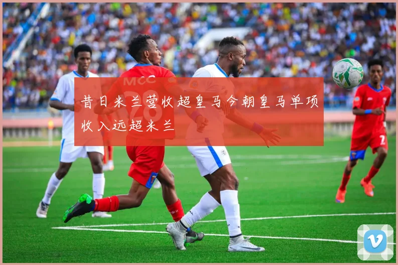 昔日米兰营收超皇马今朝皇马单项收入远超米兰