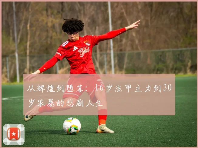 从辉煌到堕落：16岁法甲主力到30岁家暴的悲剧人生