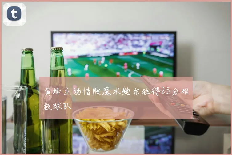 黄蜂主场惜败魔术鲍尔独得25分难救球队