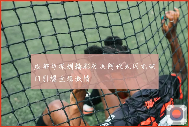 成都与深圳精彩对决阿代米闪电破门引爆全场激情