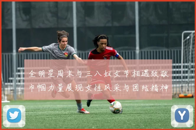 全明星周末与三八妇女节相遇致敬巾帼力量展现女性风采与团结精神