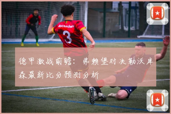 德甲激战前瞻：弗赖堡对决勒沃库森最新比分预测分析