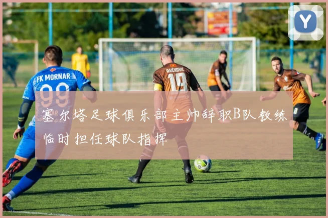 塞尔塔足球俱乐部主帅辞职B队教练临时担任球队指挥