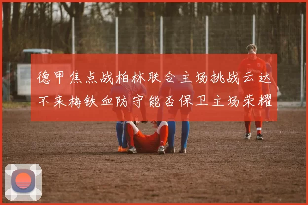 德甲焦点战柏林联合主场挑战云达不来梅铁血防守能否保卫主场荣耀