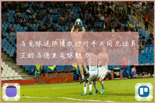 马竞球迷热情欢迎对手共同见证真正的马德里足球魅力